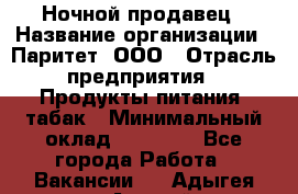 Ночной продавец › Название организации ­ Паритет, ООО › Отрасль предприятия ­ Продукты питания, табак › Минимальный оклад ­ 20 000 - Все города Работа » Вакансии   . Адыгея респ.,Адыгейск г.